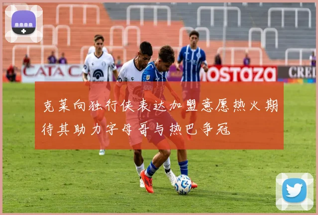 克莱向独行侠表达加盟意愿热火期待其助力字母哥与热巴争冠
