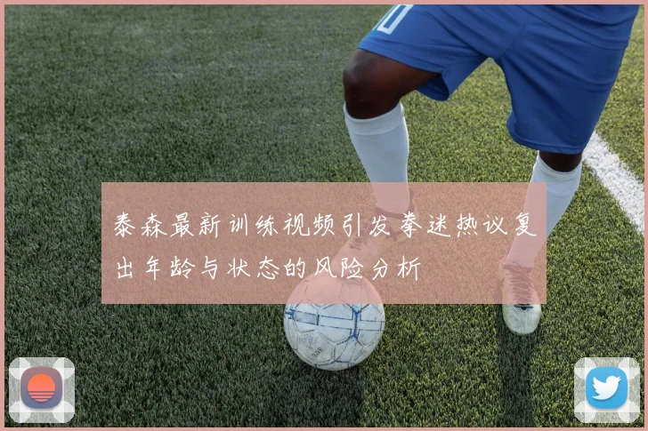 泰森最新训练视频引发拳迷热议复出年龄与状态的风险分析