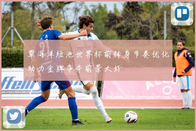 覃海洋短池世界杯前转身节奏优化助力金牌争夺前景大好