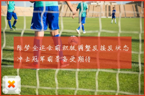 陈梦全运会前积极调整发接发状态冲击冠军前景备受期待