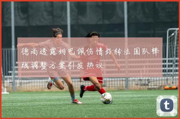 德尚透露姆巴佩伤情好转法国队锋线调整方案引发热议