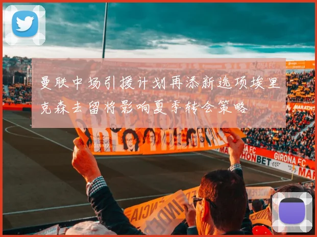 曼联中场引援计划再添新选项埃里克森去留将影响夏季转会策略