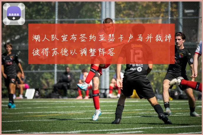 湖人队宣布签约亚瑟卡卢马并裁掉彼得苏德以调整阵容